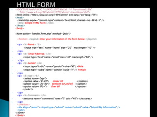 ?   <!DOCTYPE html PUBLIC "-//W3C//DTD XHTML 1.0 Transitional//EN"
       "http://www.w3.org/TR/xhtml1/DTD/xhtml1-transitional.dtd">
    <html xmlns="http://www.w3.org/1999/xhtml" xml:lang="en" lang="en">
    <head>
     <metahttp-equiv="content-type" content="text/html; charset=iso-8859-1" />
     <title>Simple HTML Form</title>
    </head>
    <body>

    <form action="handle_form.php" method="post">

     <fieldset><legend>Enter your information in the form below:</legend>

     <p> <b>Name:</b>
?         <input type="text" name="name" size="20 maxlength="40" />
?    </p>
     <p> <b> Email Address: </b>
?        <input type="text" name="email" size="40 maxlength="60" />
?    </p>
     <p> <b>Gender:</b>
?        <input type="radio" name="gender" value="M" />Male
?        <input type="radio" name="gender" value="F" /> Female
?    </p>
     <p> <b>Age:</b>
         <select name="age">
         <option value="0-29"> Under 30            </option>
         <option value="30-60"> Between 30 and 60 </option>
         <option value="60+"> Over 60             </option>
         </select>
?    </p>
     <p> <b>Comments:</b>
?        <textarea name="comments" rows="3" cols="40"></textarea>
?    </p>
     </fieldset>
     <div align="center"><input type="submit" name="submit" value="Submit My Information" />
     </div>
    </form>
    </body>
 