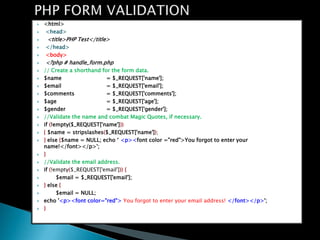 ?   <html>
?   <head>
?    <title>PHP Test</title>
?   </head>
?   <body>
?   <?php # handle_form.php
?   // Create a shorthand for the form data.
?   $name                   = $_REQUEST['name'];
?   $email                  = $_REQUEST['email'];
?   $comments               = $_REQUEST['comments'];
?   $age                    = $_REQUEST['age'];
?   $gender                 = $_REQUEST['gender'];
?   //Validate the name and combat Magic Quotes, if necessary.
?   if (!empty($_REQUEST['name']))
?   { $name = stripslashes($_REQUEST['name']);
?   } else {$name = NULL; echo ? <p><font color ="red">You forgot to enter your
    name!</font></p>';
?   }
?   //Validate the email address.
?   if (!empty($_REQUEST['email'])) {
?         $email = $_REQUEST['email'];
?   } else {
?         $email = NULL;
?   echo '<p><font color="red"> You forgot to enter your email address! </font></p>';
?   }
 