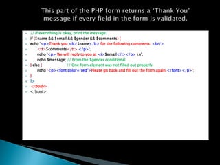 ?   // If everything is okay, print the message.
?   if ($name && $email && $gender && $comments) {
?   echo '<p>Thank you <b>$name</b> for the following comments: <br/>
?        <tt>$comments</tt> </p>';
?        echo '<p> We will reply to you at <i>$email</i></p> n';
?        echo $message; // From the $gender conditional.
?   } else {              // One form element was not filled out properly.
?        echo ?<p><font color="red">Please go back and fill out the form again.</font></p>';
?   }
?   ?>
?   </body>
?   </html>
 