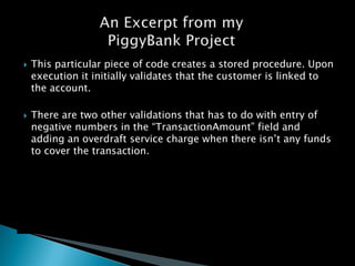 ?   This particular piece of code creates a stored procedure. Upon
    execution it initially validates that the customer is linked to
    the account.

?   There are two other validations that has to do with entry of
    negative numbers in the TransactionAmount field and
    adding an overdraft service charge when there isn?t any funds
    to cover the transaction.
 