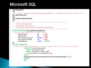 Microsoft SQL
?   USE [PiggyBank]
?   GO
?   /* Object: StoredProcedure [dbo].[WithdrawalODFees] Script Date: 02/24/2011 13:23:09 */
?   SET ANSI_NULLS ON
?   GO
?   SET QUOTED_IDENTIFIER ON
?   GO
?   ---- =============================================
?   ---- Author: Shangz Brown
?   ---- Create date: 02/22/2011
?   ---- Description Withdrawal with overdraft fee generation
?   ---- =============================================
?   CREATE PROCEDURE [dbo].[WithdrawalODFees]
?   --Input and output parameters to create account
?           @CustomerID               int      = null,
?           @AccountID                int      = null,
?           @TransactionAmount        money = null,
?           @TransactionTypeID         int     = null,
?           @NewBalance               money      OUTPUT
?   AS
?   SET XACT_ABORT ON
?   --Validate that @AccountID belongs to the same customer (linked in customer Accounts table)
?                   IF (SELECT CustomerAccountID
?                       FROM CustomerAccount
?                       WHERE AccountID = @AccountID
                      and CustomerID = @CustomerID) is null
?                  BEGIN
?                  raiserror('Account must be linked to the CustomerID entered', 11, 1)
?                  RETURN
?                  END
 