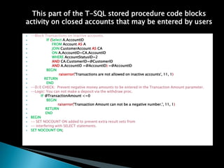 This part of the T-SQL stored procedure code blocks
activity on closed accounts that may be entered by users
?   --Block Transactions on inactive accounts.
?             IF (Select A.AccountID
?                 FROM Account AS A
?                 JOIN CustomerAccount AS CA
?                 ON A.AccountID=CA.AccountID
?                 WHERE AccountStatusID=2
?                 AND CA.CustomerID=@CustomerID
?                 AND A.AccountID =@AccountID) =@AccountID
?             BEGIN
?                      raiserror('Transactions are not allowed on inactive accounts', 11, 1)
?           RETURN
?             END
?   --D/E CHECK: Prevent negative money amounts to be entered in the Transaction Amount parameter.
?   --Logic: You can not make a deposit via the withdraw proc.
?         IF @TransactionAmount <=0
?             BEGIN
?                     raiserror('Transaction Amount can not be a negative number.', 11, 1)
?            RETURN
?            END
?   BEGIN
?   -- SET NOCOUNT ON added to prevent extra result sets from
?   -- interfering with SELECT statements.
?   SET NOCOUNT ON;
 