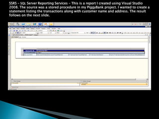 SSRS C SQL Server Reporting Services C This is a report I created using Visual Studio
2008. The source was a stored procedure in my PiggyBank project. I wanted to create a
statement listing the transactions along with customer name and address. The result
follows on the next slide.
 