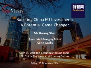 Boosting China EU Investment: 
A Potential Game Changer 
Mr Huang Shan 
Associate Managing Editor 
Caixin Media 
Sixth EU Asia Top Economist Round Table 
EU China Economic and Finance Forum 
Beijing, 17 November 2014 
 