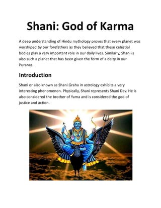 Shani: God of Karma
A deep understanding of Hindu mythology proves that every planet was
worshiped by our forefathers as they believed that these celestial
bodies play a very important role in our daily lives. Similarly, Shani is
also such a planet that has been given the form of a deity in our
Puranas.
Introduction
Shani or also known as Shani Graha in astrology exhibits a very
interesting phenomenon. Physically, Shani represents Shani Dev. He is
also considered the brother of Yama and is considered the god of
justice and action.
 
