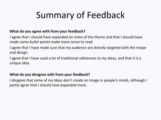 Summary of Feedback
What do you agree with from your feedback?
I agree that I should have expanded on more of the theme and that I should have
made some bullet points make more sense to read.
I agree that I have made sure that my audience are directly targeted with the recipe
and design.
I agree that I have used a lot of traditional references to my ideas, and that it is a
unique idea.
What do you disagree with from your feedback?
I disagree that some of my ideas don’t create an image in people’s minds, although I
partly agree that I should have expanded more.
 