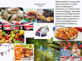 Developed Idea 1
British
200g Sainsbury's crusty white
baton half stick or 2 white
batons3 tablespoons
Sainsbury's sun dried tomato
paste½ red pepper, deseeded
and thinly sliced50g chestnut
button mushrooms, sliced¼ x
198g tin basics sweetcorn in
water, drained30g mature
grated British Cheddar by
Sainsbury's
 
