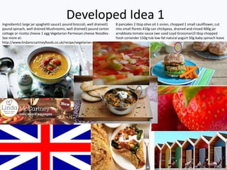 Developed Idea 1Ingredients1 large jar spaghetti sauce1 pound broccoli, well drained1
pound spinach, well drained Mushrooms, well drained1 pound carton
cottage or ricotta cheese 1 egg Vegetarian Parmesan cheese Noodles-
See more at:
http://www.lindamccartneyfoods.co.uk/recipe/vegetarian-
lasagna/#sthash.ToZHHy41.dpuf
8 pancakes 2 tbsp olive oil 1 onion, chopped 1 small cauliflower, cut
into small florets 410g can chickpeas, drained and rinsed 400g jar
arrabbiata tomato sauce (we used Loyd Grossman)3 tbsp chopped
fresh coriander 150g tub low-fat natural yogurt 50g baby spinach leave
 