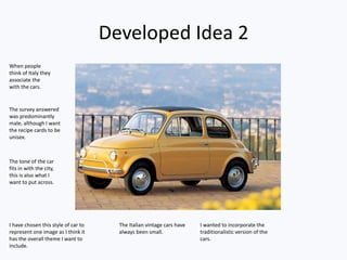 Developed Idea 2
I have chosen this style of car to
represent one image as I think it
has the overall theme I want to
include.
The Italian vintage cars have
always been small.
I wanted to incorporate the
traditionalistic version of the
cars.
When people
think of Italy they
associate the
with the cars.
The survey answered
was predominantly
male, although I want
the recipe cards to be
unisex.
The tone of the car
fits in with the city,
this is also what I
want to put across.
 