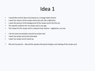 Idea 1
• I would like my first idea to be based on a vintage Italian theme.
• I want the colours of the recipe card to be soft, like a light blue.
• I want the picture of the background of the recipe card to be fine art.
• The specific audience for my recipe card is any age.
• The recipe for this recipe card is a dessert that anyone – vegetarian, can eat.
• I do not want any borders around my recipe card
• I want my recipe card to be laminated
• I want my recipe card to stand up
• Me and my partner – Aby will be equally sharing the designs and making of the recipe card.
 