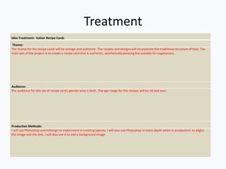 Treatment
Idea Treatment: Italian Recipe Cards
Theme:
The theme for the recipe cards will be vintage and authentic. The recipes and designs will incorporate the traditional structure of Italy. The
main aim of the project is to create a recipe card that is authentic, aesthetically pleasing but suitable for vegetarians.
Audience:
The audience for this set of recipe cards, gender wise is both. The age range for the recipes will be 18 and over.
Production Methods:
I will use Photoshop and InDesign to experiment in creating layouts. I will also use Photoshop in more depth when in production, to alighn
the image and the text, I will also use it to add a background image.
 