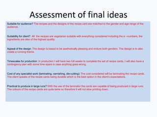 Assessment of final ideas
Suitable for audience? The recipes and the designs of the recipe card are matched to the gender and age range of the
audience.
Suitability for client? All the recipes are vegetarian suitable with everything considered including the e –numbers, the
ingredients are also of the highest quality.
Appeal of the design: The design is based to be aesthetically pleasing and endure both genders. The design is to also
create a running theme.
Timescales for production: In production I will have two full weeks to complete the set of recipe cards, I will also have a
contingency plan with some time spare in case anything goes wrong.
Cost of any specialist work (laminating, varnishing, die-cutting): The cost considered will be laminating the recipe cards.
The client speaks of the recipe cards being durable which is the best option in the client’s expectations.
Practical to produce in large runs? With the use of the laminator the cards are capable of being produced in large runs.
The colours of the recipe cards are quite tame so therefore it will not slow printing down.
 
