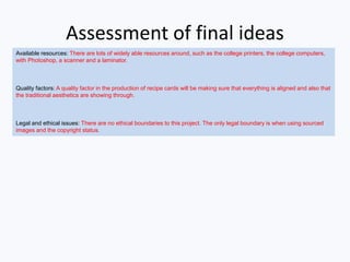 Assessment of final ideas
Available resources: There are lots of widely able resources around, such as the college printers, the college computers,
with Photoshop, a scanner and a laminator.
Quality factors: A quality factor in the production of recipe cards will be making sure that everything is aligned and also that
the traditional aesthetics are showing through.
Legal and ethical issues: There are no ethical boundaries to this project. The only legal boundary is when using sourced
images and the copyright status.
 