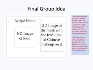 Final Group Idea
The final group idea for
the project will be a
Chinese theme. The
Chinese culture and food
is adaptable to vegans
and vegetarians. There is
also a lot of culture
within China which is
not used in the existing
market for vegetarians.
This final decision is
after examining the
developed ideas the
group felt that the
Chinese idea was the
most popular and would
go the furthest because
of the niche market.
 