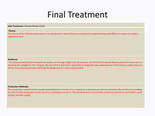 Final Treatment
Idea Treatment: Chinese Recipe Cards
Theme:
The theme of the Chinese recipe cards is to incorporate a clear Chinese running theme, experimenting with different recipes to create a
vegetarian twist.
Audience:
The audience will predominantly be for adults, and the age range from 18 and over. We think this is a good idea because the recipes we are
choosing are suitable for the category. We also think it would be a good idea to target this age range because of the Chinese culture that we
will be encountering and also matching the design which is more sophisticated.
Production Methods:
The production method will be equally shared between the two of us, making sure that jobs are done to standard. We will also be providing
as much for the production so not one of us is putting too much in. We will work next to each other so that we will mirror each other’s work
and get the best quality.
 