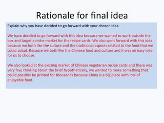 Rationale for final idea
Explain why you have decided to go forward with your chosen idea.
We have decided to go forward with this idea because we wanted to work outside the
box and target a niche market for the recipe cards. We also went forward with this idea
because we both like the culture and the traditional aspects related to the food that we
could adapt. Because we both like the Chinese food and culture and it was an easy idea
for us to choose.
We also looked at the existing market of Chinese vegetarian recipe cards and there was
very few, thinking about the brief hypothetically, we wanted to make something that
could possibly be printed for thousands because China is a big place with lots of
enjoyable food.
 