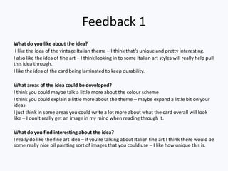 Feedback 1
What do you like about the idea?
I like the idea of the vintage Italian theme – I think that’s unique and pretty interesting.
I also like the idea of fine art – I think looking in to some Italian art styles will really help pull
this idea through.
I like the idea of the card being laminated to keep durability.
What areas of the idea could be developed?
I think you could maybe talk a little more about the colour scheme
I think you could explain a little more about the theme – maybe expand a little bit on your
ideas
I just think in some areas you could write a lot more about what the card overall will look
like – I don’t really get an image in my mind when reading through it.
What do you find interesting about the idea?
I really do like the fine art idea – if you’re talking about Italian fine art I think there would be
some really nice oil painting sort of images that you could use – I like how unique this is.
 