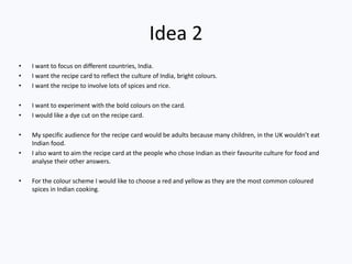 Idea 2
• I want to focus on different countries, India.
• I want the recipe card to reflect the culture of India, bright colours.
• I want the recipe to involve lots of spices and rice.
• I want to experiment with the bold colours on the card.
• I would like a dye cut on the recipe card.
• My specific audience for the recipe card would be adults because many children, in the UK wouldn’t eat
Indian food.
• I also want to aim the recipe card at the people who chose Indian as their favourite culture for food and
analyse their other answers.
• For the colour scheme I would like to choose a red and yellow as they are the most common coloured
spices in Indian cooking.
 
