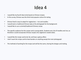 Idea 4
• I would like my fourth idea to be based on Chinese recipes.
• In the survey, Chinese was the third most popular culture for eating.
• Chinese food is easy to adapt for vegetarians – rice and noodles.
• I would want a traditional Chinese lady as the photograph for the background.
• I would like to use a oriental/traditional Chinese recipe.
• The specific audience for this recipe card is young adults. Students eat a lot of noodles and rice, so
therefore I could incorporate Chinese recipes into vegetarian student diets.
• I would like the recipe card to be 3d, and have a glossy effect.
• I don’t want the recipe card to have borders or anything except the main photograph.
• The methods of working for the recipe card will be the same, sharing the designs and making.
 