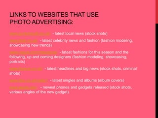 LINKS TO WEBSITES THAT USE 
PHOTO ADVERTISING: 
www.portsmouth.co.uk/ - latest local news (stock shots) 
www.look.co.uk/ - latest celebrity news and fashion (fashion modeling, 
showcasing new trends) 
www.vogue.com/magazine/ - latest fashions for this season and the 
following, up and coming designers (fashion modeling, showcasing, 
portraits) 
www.thesun.co.uk/ - latest headlines and big news (stock shots, criminal 
shots) 
www.bbc.co.uk/radio1 - latest singles and albums (album covers) 
www.apple.com - newest phones and gadgets released (stock shots, 
various angles of the new gadget) 
 