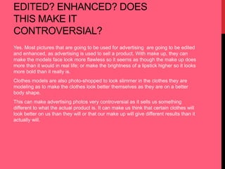 EDITED? ENHANCED? DOES 
THIS MAKE IT 
CONTROVERSIAL? 
Yes. Most pictures that are going to be used for advertising are going to be edited 
and enhanced, as advertising is used to sell a product. With make up, they can 
make the models face look more flawless so it seems as though the make up does 
more than it would in real life; or make the brightness of a lipstick higher so it looks 
more bold than it really is. 
Clothes models are also photo-shopped to look slimmer in the clothes they are 
modeling as to make the clothes look better themselves as they are on a better 
body shape. 
This can make advertising photos very controversial as it sells us something 
different to what the actual product is. It can make us think that certain clothes will 
look better on us than they will or that our make up will give different results than it 
actually will. 
 