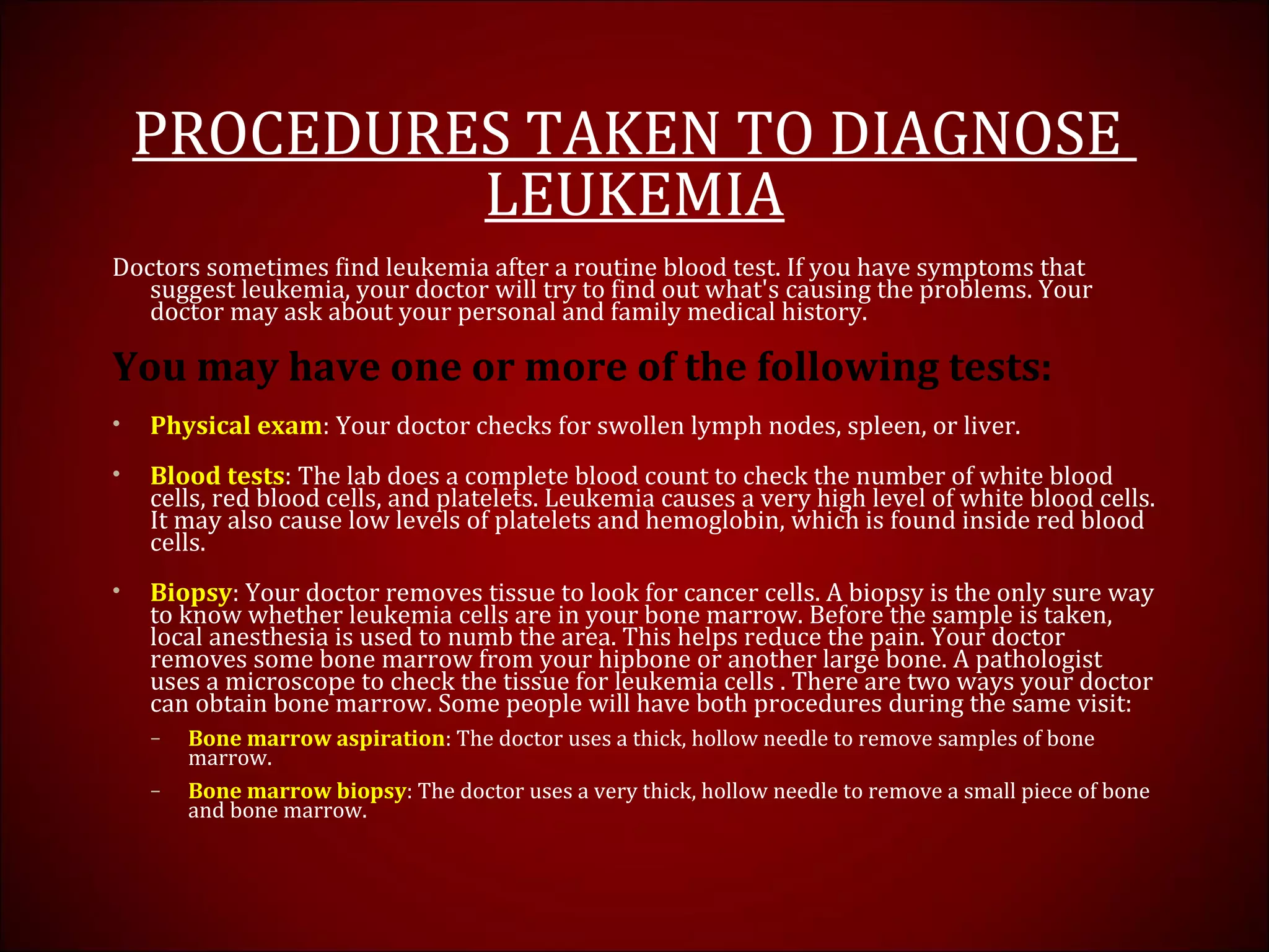 PROCEDURES TAKEN TO DIAGNOSE
LEUKEMIA
Doctors sometimes find leukemia after a routine blood test. If you have symptoms that
suggest leukemia, your doctor will try to find out what's causing the problems. Your
doctor may ask about your personal and family medical history.
You may have one or more of the following tests:
• Physical exam: Your doctor checks for swollen lymph nodes, spleen, or liver.
• Blood tests: The lab does a complete blood count to check the number of white blood
cells, red blood cells, and platelets. Leukemia causes a very high level of white blood cells.
It may also cause low levels of platelets and hemoglobin, which is found inside red blood
cells.
• Biopsy: Your doctor removes tissue to look for cancer cells. A biopsy is the only sure way
to know whether leukemia cells are in your bone marrow. Before the sample is taken,
local anesthesia is used to numb the area. This helps reduce the pain. Your doctor
removes some bone marrow from your hipbone or another large bone. A pathologist
uses a microscope to check the tissue for leukemia cells . There are two ways your doctor
can obtain bone marrow. Some people will have both procedures during the same visit:
– Bone marrow aspiration: The doctor uses a thick, hollow needle to remove samples of bone
marrow.
– Bone marrow biopsy: The doctor uses a very thick, hollow needle to remove a small piece of bone
and bone marrow.
 