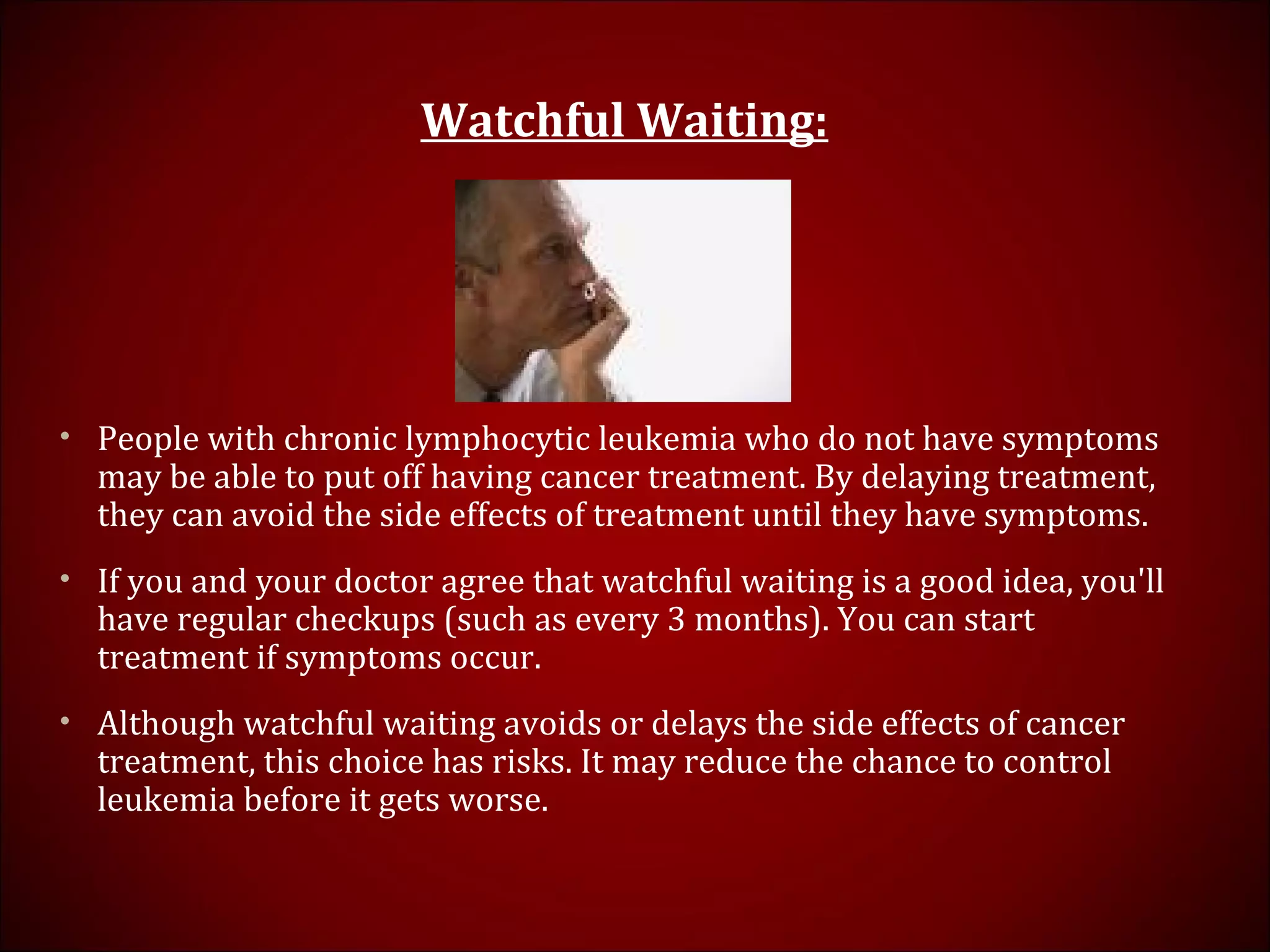 Watchful Waiting:
• People with chronic lymphocytic leukemia who do not have symptoms
may be able to put off having cancer treatment. By delaying treatment,
they can avoid the side effects of treatment until they have symptoms.
• If you and your doctor agree that watchful waiting is a good idea, you'll
have regular checkups (such as every 3 months). You can start
treatment if symptoms occur.
• Although watchful waiting avoids or delays the side effects of cancer
treatment, this choice has risks. It may reduce the chance to control
leukemia before it gets worse.
 