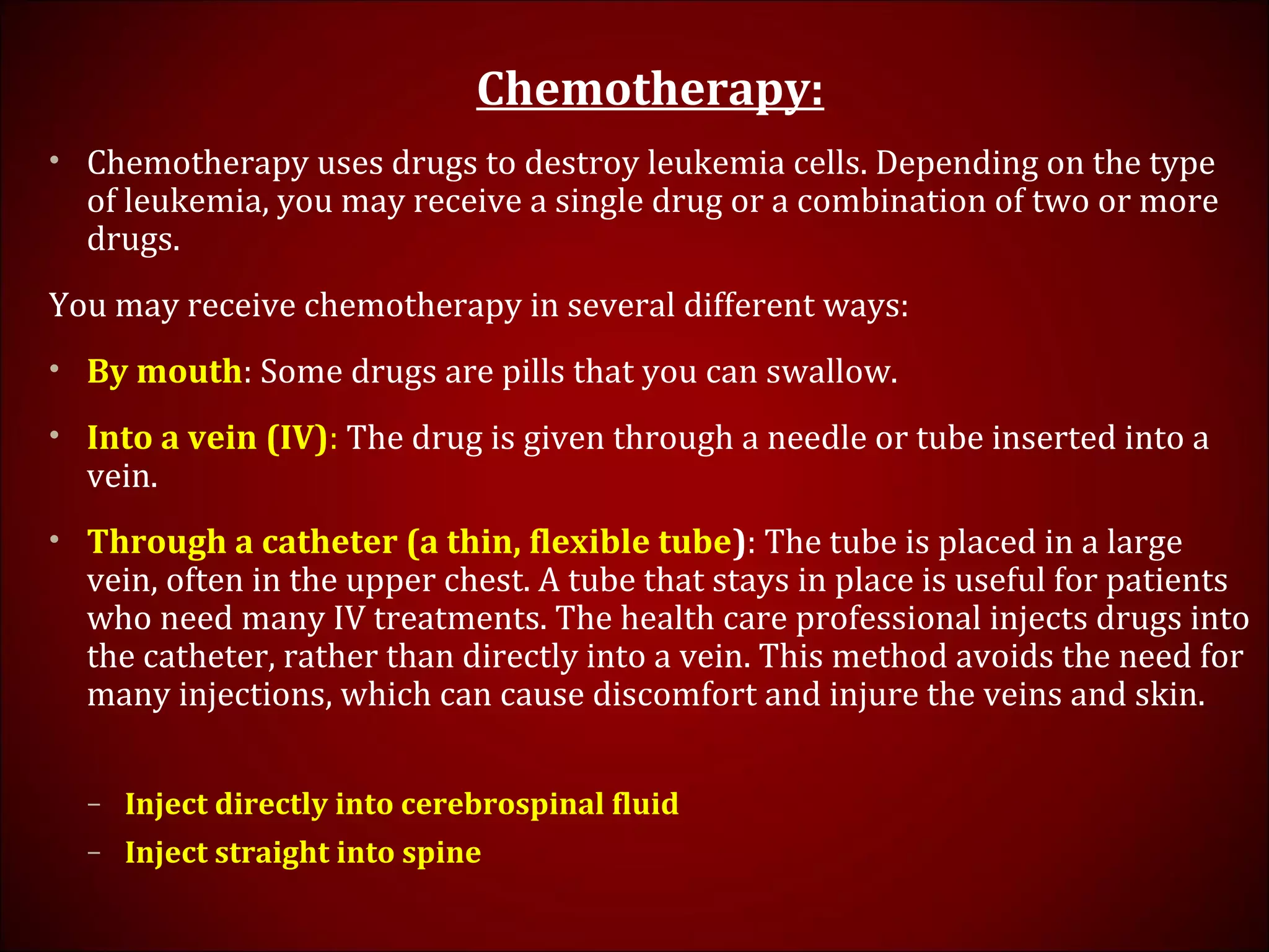 Chemotherapy:
• Chemotherapy uses drugs to destroy leukemia cells. Depending on the type
of leukemia, you may receive a single drug or a combination of two or more
drugs.
You may receive chemotherapy in several different ways:
• By mouth: Some drugs are pills that you can swallow.
• Into a vein (IV): The drug is given through a needle or tube inserted into a
vein.
• Through a catheter (a thin, flexible tube): The tube is placed in a large
vein, often in the upper chest. A tube that stays in place is useful for patients
who need many IV treatments. The health care professional injects drugs into
the catheter, rather than directly into a vein. This method avoids the need for
many injections, which can cause discomfort and injure the veins and skin.
– Inject directly into cerebrospinal fluid
– Inject straight into spine
 