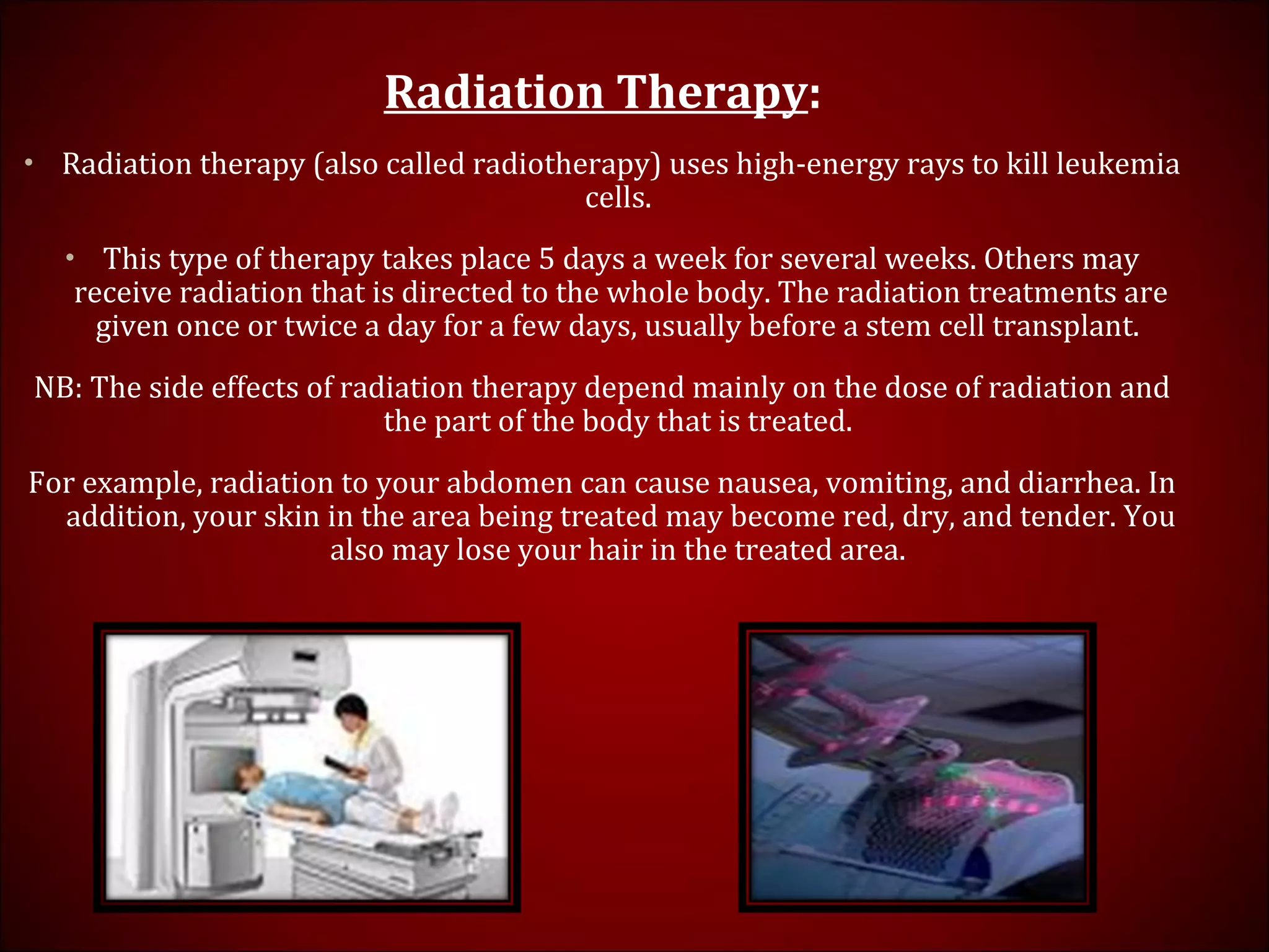 Radiation Therapy:
• Radiation therapy (also called radiotherapy) uses high-energy rays to kill leukemia
cells.
• This type of therapy takes place 5 days a week for several weeks. Others may
receive radiation that is directed to the whole body. The radiation treatments are
given once or twice a day for a few days, usually before a stem cell transplant.
NB: The side effects of radiation therapy depend mainly on the dose of radiation and
the part of the body that is treated.
For example, radiation to your abdomen can cause nausea, vomiting, and diarrhea. In
addition, your skin in the area being treated may become red, dry, and tender. You
also may lose your hair in the treated area.
 