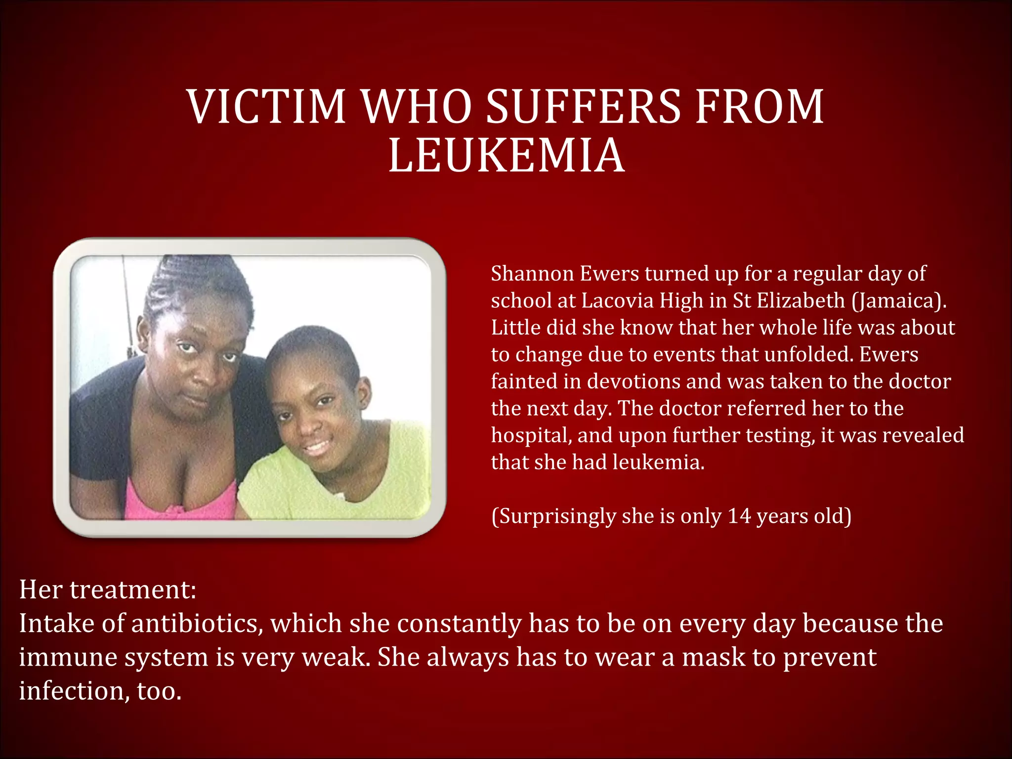 VICTIM WHO SUFFERS FROM
LEUKEMIA
Shannon Ewers turned up for a regular day of
school at Lacovia High in St Elizabeth (Jamaica).
Little did she know that her whole life was about
to change due to events that unfolded. Ewers
fainted in devotions and was taken to the doctor
the next day. The doctor referred her to the
hospital, and upon further testing, it was revealed
that she had leukemia.
(Surprisingly she is only 14 years old)
Her treatment:
Intake of antibiotics, which she constantly has to be on every day because the
immune system is very weak. She always has to wear a mask to prevent
infection, too.
 