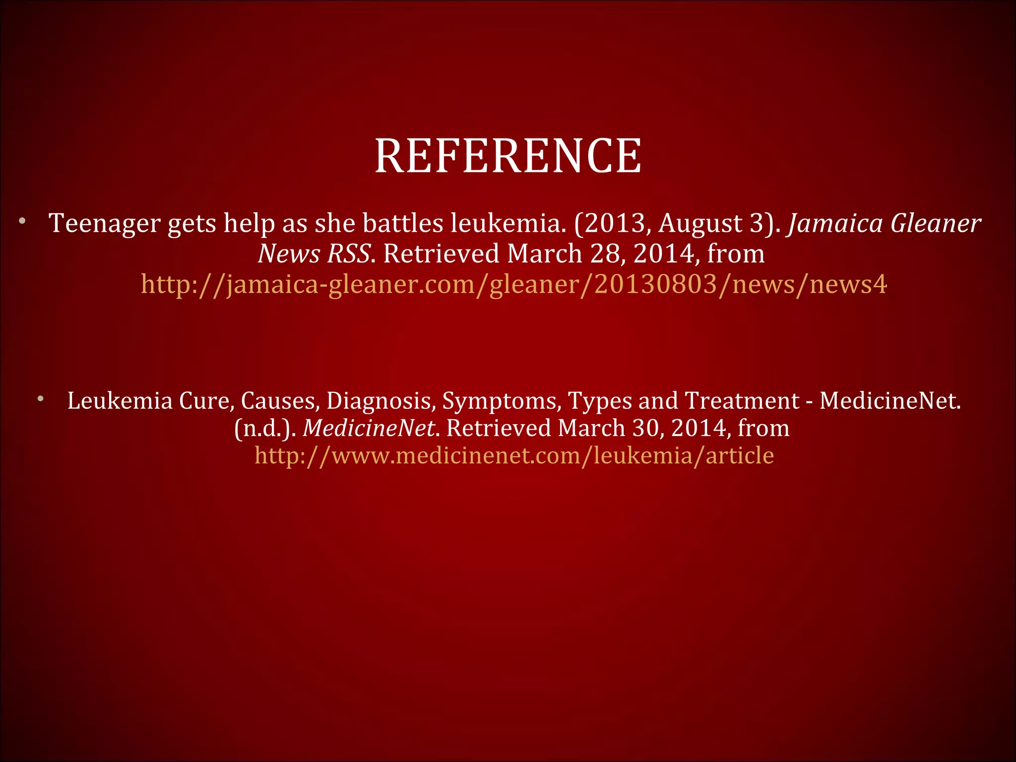 REFERENCE
• Teenager gets help as she battles leukemia. (2013, August 3). Jamaica Gleaner
News RSS. Retrieved March 28, 2014, from
http://jamaica-gleaner.com/gleaner/20130803/news/news4
• Leukemia Cure, Causes, Diagnosis, Symptoms, Types and Treatment - MedicineNet.
(n.d.). MedicineNet. Retrieved March 30, 2014, from
http://www.medicinenet.com/leukemia/article
 