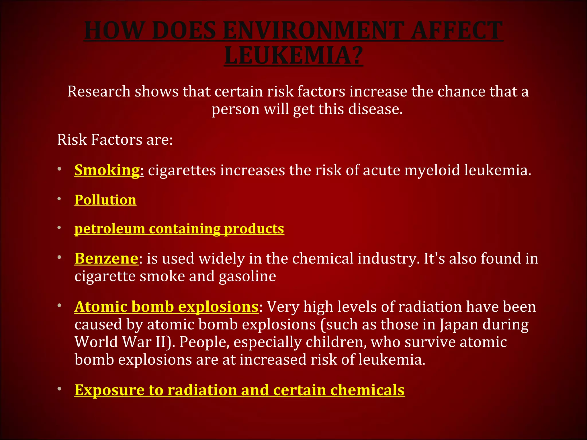 HOW DOES ENVIRONMENT AFFECT
LEUKEMIA?
Research shows that certain risk factors increase the chance that a
person will get this disease.
Risk Factors are:
• Smoking: cigarettes increases the risk of acute myeloid leukemia.
• Pollution
• petroleum containing products
• Benzene: is used widely in the chemical industry. It's also found in
cigarette smoke and gasoline
• Atomic bomb explosions: Very high levels of radiation have been
caused by atomic bomb explosions (such as those in Japan during
World War II). People, especially children, who survive atomic
bomb explosions are at increased risk of leukemia.
• Exposure to radiation and certain chemicals
 
