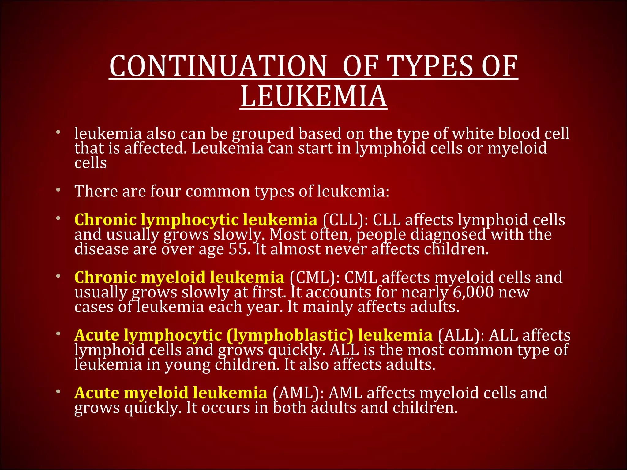 CONTINUATION OF TYPES OF
LEUKEMIA
• leukemia also can be grouped based on the type of white blood cell
that is affected. Leukemia can start in lymphoid cells or myeloid
cells
• There are four common types of leukemia:
• Chronic lymphocytic leukemia (CLL): CLL affects lymphoid cells
and usually grows slowly. Most often, people diagnosed with the
disease are over age 55. It almost never affects children.
• Chronic myeloid leukemia (CML): CML affects myeloid cells and
usually grows slowly at first. It accounts for nearly 6,000 new
cases of leukemia each year. It mainly affects adults.
• Acute lymphocytic (lymphoblastic) leukemia (ALL): ALL affects
lymphoid cells and grows quickly. ALL is the most common type of
leukemia in young children. It also affects adults.
• Acute myeloid leukemia (AML): AML affects myeloid cells and
grows quickly. It occurs in both adults and children.
 