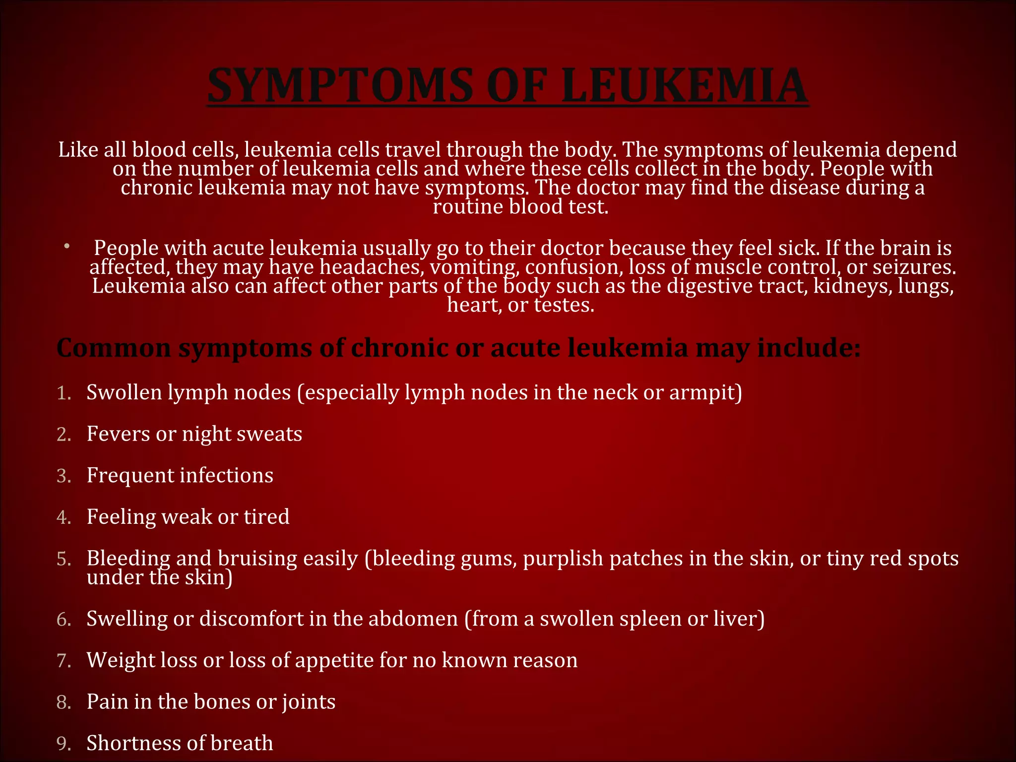 SYMPTOMS OF LEUKEMIA
Like all blood cells, leukemia cells travel through the body. The symptoms of leukemia depend
on the number of leukemia cells and where these cells collect in the body. People with
chronic leukemia may not have symptoms. The doctor may find the disease during a
routine blood test.
• People with acute leukemia usually go to their doctor because they feel sick. If the brain is
affected, they may have headaches, vomiting, confusion, loss of muscle control, or seizures.
Leukemia also can affect other parts of the body such as the digestive tract, kidneys, lungs,
heart, or testes.
Common symptoms of chronic or acute leukemia may include:
1. Swollen lymph nodes (especially lymph nodes in the neck or armpit)
2. Fevers or night sweats
3. Frequent infections
4. Feeling weak or tired
5. Bleeding and bruising easily (bleeding gums, purplish patches in the skin, or tiny red spots
under the skin)
6. Swelling or discomfort in the abdomen (from a swollen spleen or liver)
7. Weight loss or loss of appetite for no known reason
8. Pain in the bones or joints
9. Shortness of breath
 