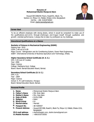 Resume of
Mohammad Shahin Manjurul Alam
House#287/288(4th Floor), Road#01, Block: Ta,
Section:12, Mirpur-12, Pallabi, Dhaka-1216, Bangladesh
Cell No : +88- 01818730583
Email: shahin.bsme@gmail.com
Career Goal
To be an efficient employee with strong desire, where it would be competent to make use of
the qualifications and skills through challenges and trigger myself through qualitative and
growth- oriented performance. I always like to take my profession as my challenge.
Educational Qualifications at a Glance
Bachelor of Science in Mechanical Engineering (BSME)
Passing Year: 2010
CGPA: 3.48 out of 4.00
Major Course: Refrigeration and Air Conditioning System, Power Plant Engineering,
IUBAT- International University of Business Agriculture and Technology, Dhaka.
Higher Secondary School Certificate (H. S. C.)
GPA: 4.20 (out of 5 scales)
Year: 2006
Major: Science
College: Mathbaria Govt. College
Board: Board: Barisal Education Board, Barisal.
Secondary School Certificate (S. S. C.)
GPA: 4.31
Year : 2004
Major: Science
School: K. M. Latif Institution, Perojpur
Board: Barisal Education Board, Barisal.
Personal Profile
1. Name : Mohammad Shahin Manjurul Alam
2. Father’s Name : Md. Shah Alam
3. Mother’s Name : Mrs. Hasi Alam
4. Date of Birth : 01/01/1988
5. Religion : Islam
6. Blood Group : A+
7. Marital status : Married
8. Passport No. : AB 4289507
9. Present Address : House#287/288, Road#1, Block-Ta, Mirpur-12, Pallabi, Dhaka-1216,
Bangladesh
10.E-mail address : shahin@sajetc.com, shahin.bsme@gmail.com
11.Mobile Number : +8801818730583
 