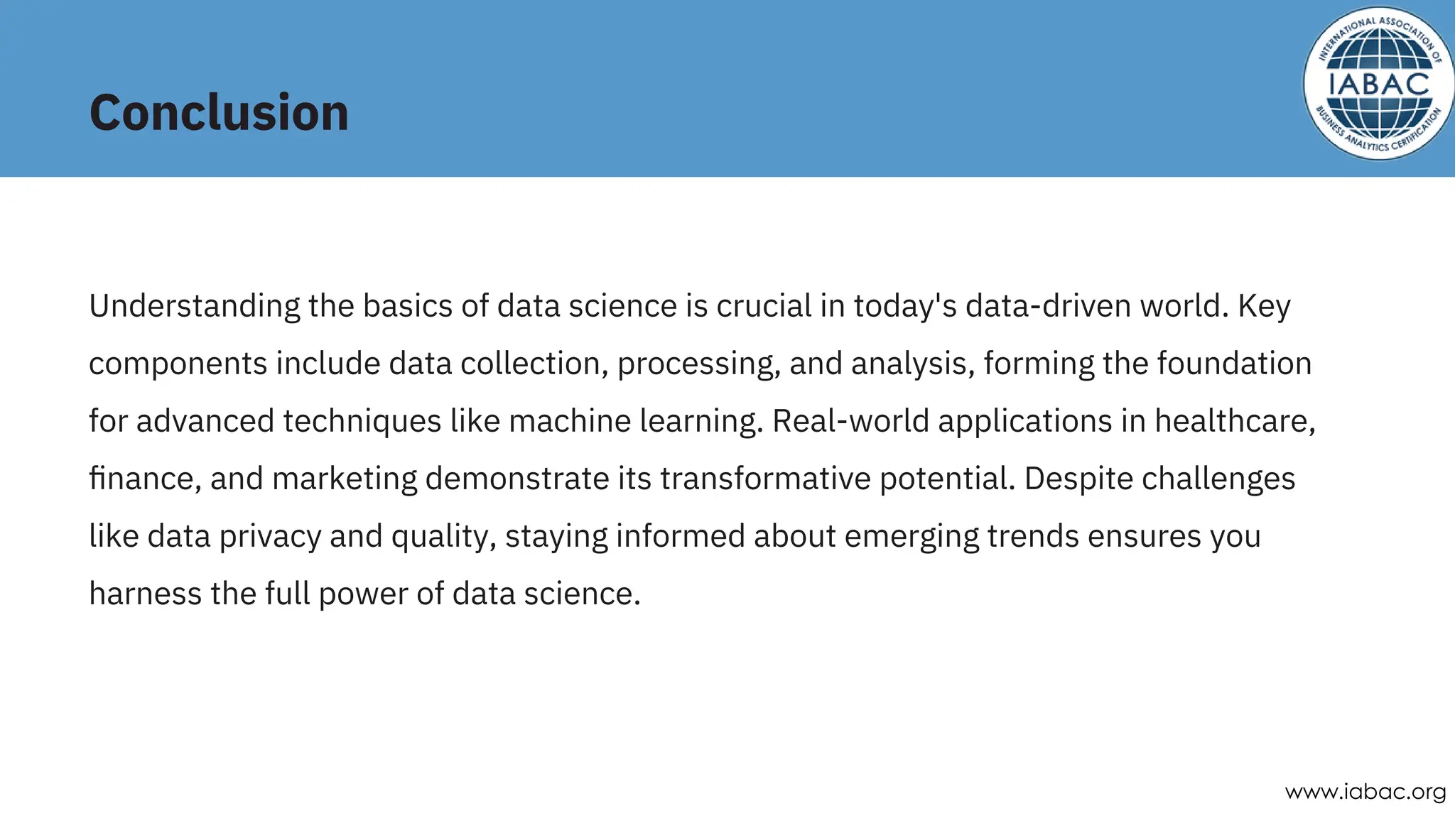 Conclusion
Understanding the basics of data science is crucial in today's data-driven world. Key
components include data collection, processing, and analysis, forming the foundation
for advanced techniques like machine learning. Real-world applications in healthcare,
ﬁnance, and marketing demonstrate its transformative potential. Despite challenges
like data privacy and quality, staying informed about emerging trends ensures you
harness the full power of data science.
www.iabac.org
 