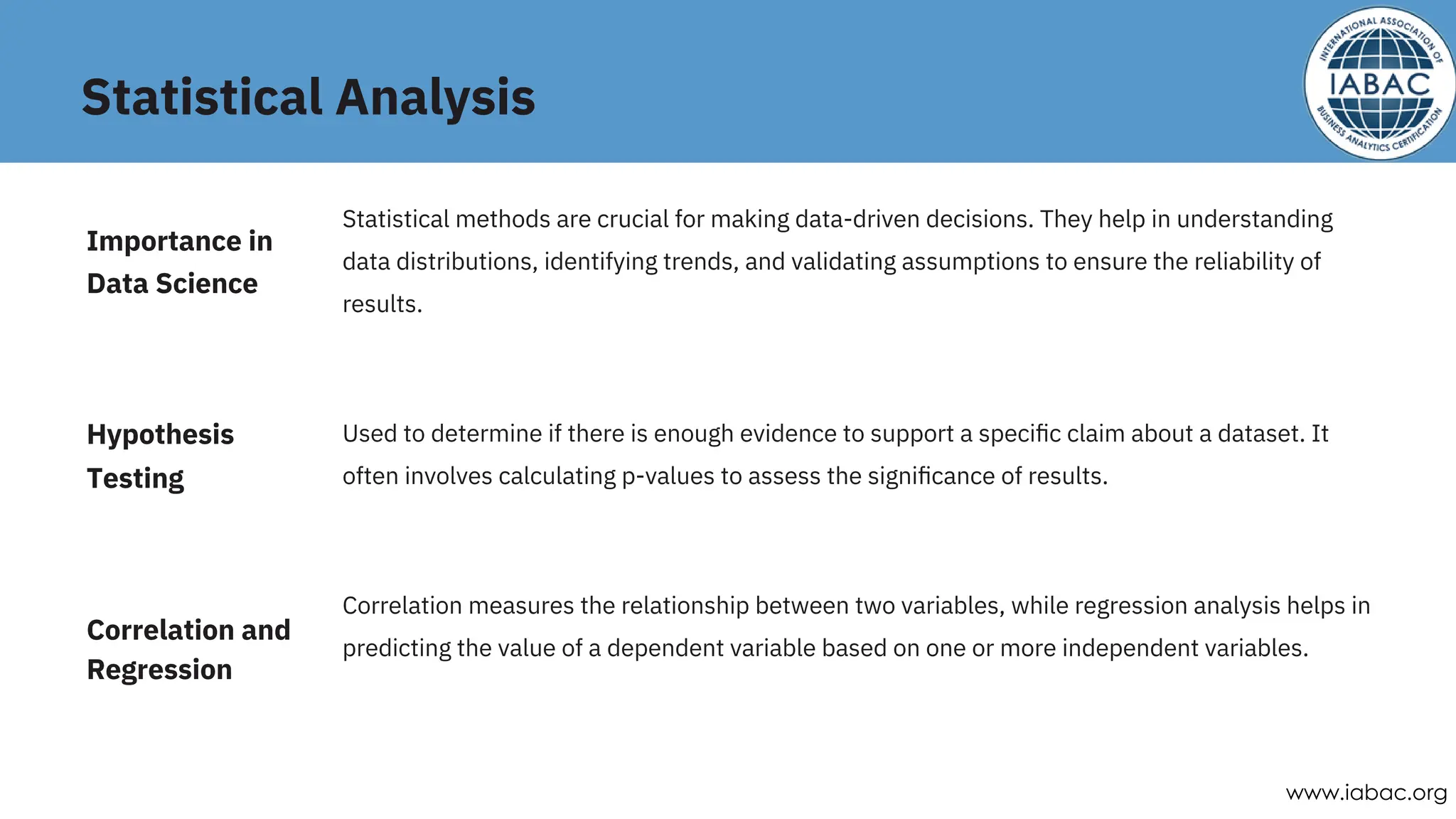 Statistical Analysis
Correlation measures the relationship between two variables, while regression analysis helps in
predicting the value of a dependent variable based on one or more independent variables.
Statistical methods are crucial for making data-driven decisions. They help in understanding
data distributions, identifying trends, and validating assumptions to ensure the reliability of
results.
Used to determine if there is enough evidence to support a speciﬁc claim about a dataset. It
often involves calculating p-values to assess the signiﬁcance of results.
Hypothesis
Testing
Correlation and
Regression
Importance in
Data Science
www.iabac.org
 
