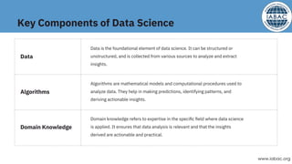 Key Components of Data Science
Data is the foundational element of data science. It can be structured or
unstructured, and is collected from various sources to analyze and extract
insights.
Algorithms are mathematical models and computational procedures used to
analyze data. They help in making predictions, identifying patterns, and
deriving actionable insights.
Domain knowledge refers to expertise in the speciﬁc ﬁeld where data science
is applied. It ensures that data analysis is relevant and that the insights
derived are actionable and practical.
Data
Algorithms
Domain Knowledge
www.iabac.org
 