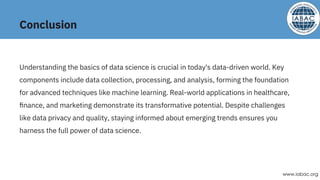 Conclusion
Understanding the basics of data science is crucial in today's data-driven world. Key
components include data collection, processing, and analysis, forming the foundation
for advanced techniques like machine learning. Real-world applications in healthcare,
ﬁnance, and marketing demonstrate its transformative potential. Despite challenges
like data privacy and quality, staying informed about emerging trends ensures you
harness the full power of data science.
www.iabac.org
 