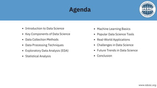 Introduction to Data Science
Key Components of Data Science
Data Collection Methods
Data Processing Techniques
Exploratory Data Analysis (EDA)
Statistical Analysis
Machine Learning Basics
Popular Data Science Tools
Real-World Applications
Challenges in Data Science
Future Trends in Data Science
Conclusion
Agenda
www.iabac.org
 