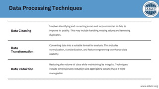 Data Processing Techniques
Reducing the volume of data while maintaining its integrity. Techniques
include dimensionality reduction and aggregating data to make it more
manageable.
Converting data into a suitable format for analysis. This includes
normalization, standardization, and feature engineering to enhance data
usability.
Involves identifying and correcting errors and inconsistencies in data to
improve its quality. This may include handling missing values and removing
duplicates.
Data Cleaning
Data Reduction
Data
Transformation
www.iabac.org
 