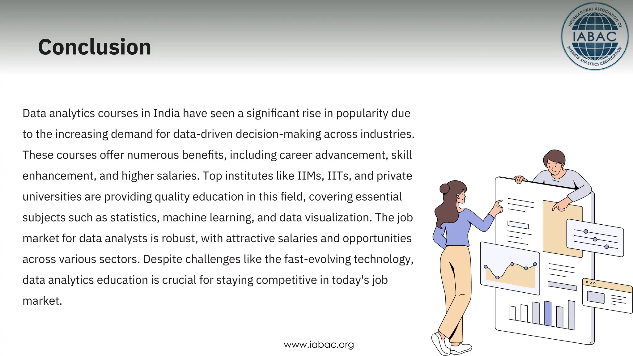 Conclusion
Data analytics courses in India have seen a signiﬁcant rise in popularity due
to the increasing demand for data-driven decision-making across industries.
These courses offer numerous beneﬁts, including career advancement, skill
enhancement, and higher salaries. Top institutes like IIMs, IITs, and private
universities are providing quality education in this ﬁeld, covering essential
subjects such as statistics, machine learning, and data visualization. The job
market for data analysts is robust, with attractive salaries and opportunities
across various sectors. Despite challenges like the fast-evolving technology,
data analytics education is crucial for staying competitive in today's job
market.
www.iabac.org
 