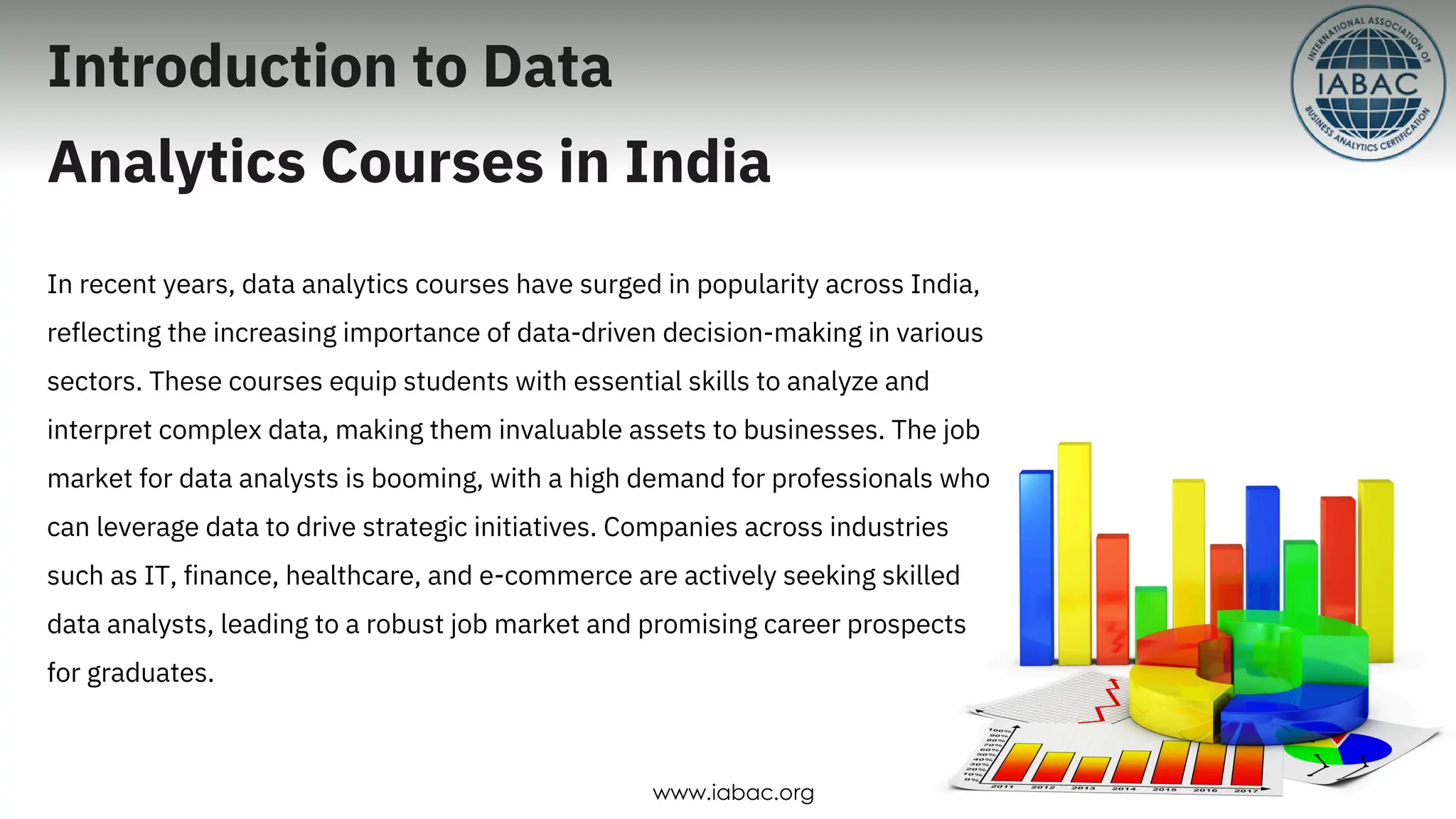 Introduction to Data
Analytics Courses in India
In recent years, data analytics courses have surged in popularity across India,
reflecting the increasing importance of data-driven decision-making in various
sectors. These courses equip students with essential skills to analyze and
interpret complex data, making them invaluable assets to businesses. The job
market for data analysts is booming, with a high demand for professionals who
can leverage data to drive strategic initiatives. Companies across industries
such as IT, finance, healthcare, and e-commerce are actively seeking skilled
data analysts, leading to a robust job market and promising career prospects
for graduates.
www.iabac.org
 