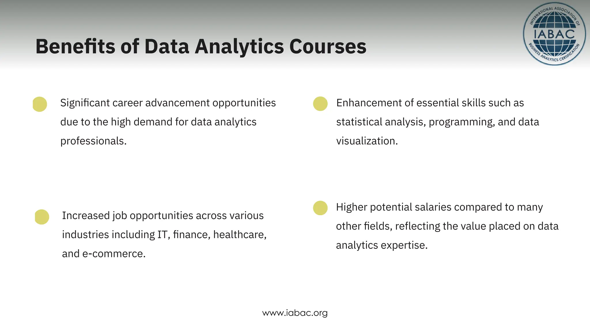 Increased job opportunities across various
industries including IT, ﬁnance, healthcare,
and e-commerce.
Signiﬁcant career advancement opportunities
due to the high demand for data analytics
professionals.
Enhancement of essential skills such as
statistical analysis, programming, and data
visualization.
Higher potential salaries compared to many
other ﬁelds, reﬂecting the value placed on data
analytics expertise.
Beneﬁts of Data Analytics Courses
www.iabac.org
 