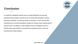 Conclusion
In conclusion, Bangalore stands out as an ideal destination for pursuing
specialized data analytics courses due to its robust tech ecosystem, top-tier
educational institutes, and strong industry connections. These courses offer
comprehensive curricula that prepare students for diverse career opportunities in
various sectors. Enrolling in a data analytics course in Bangalore can be a
transformative step towards a successful and rewarding career in the ever-
evolving field of data analytics.
www.iabac.org
 