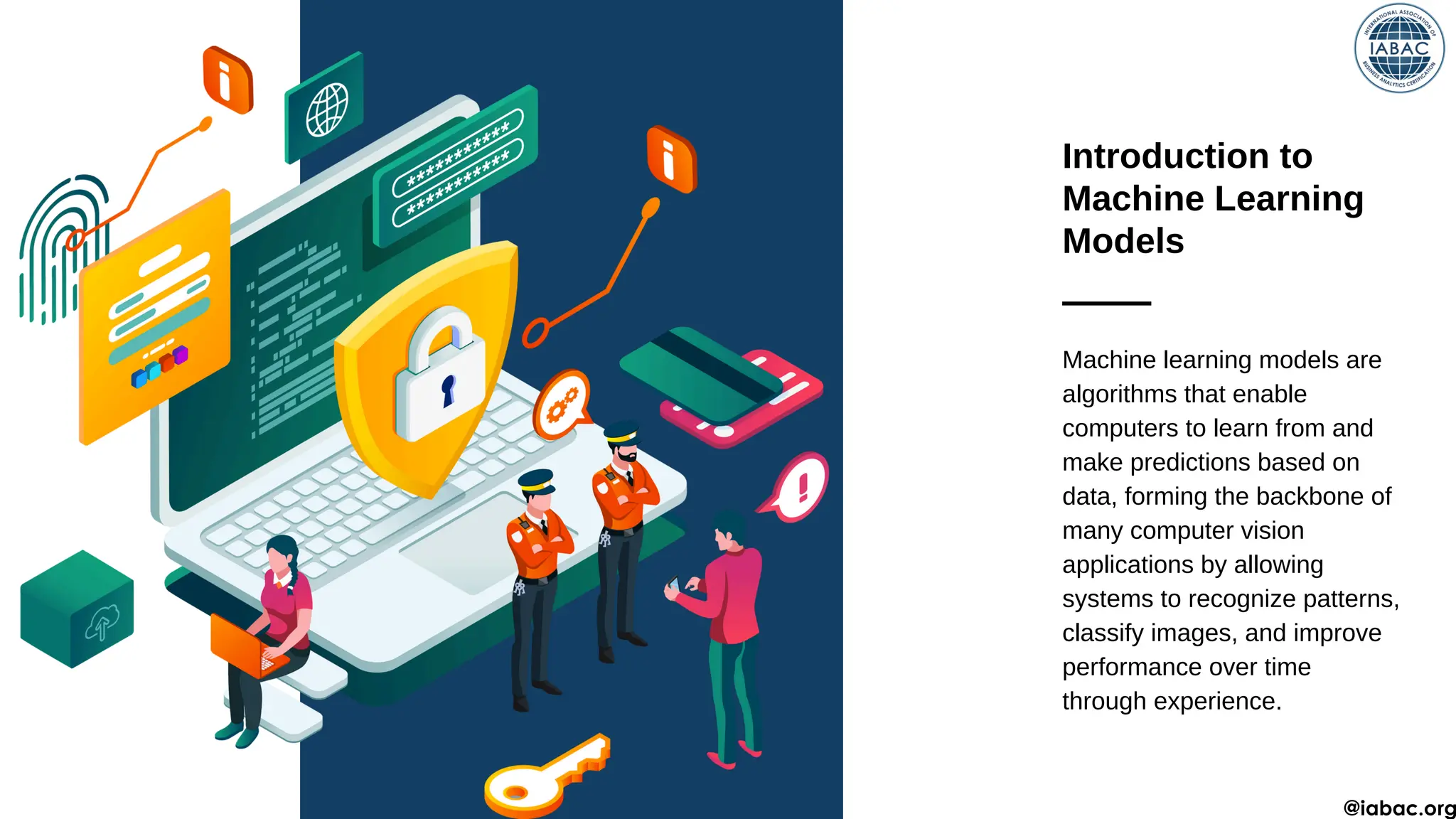 Introduction to
Machine Learning
Models
Machine learning models are
algorithms that enable
computers to learn from and
make predictions based on
data, forming the backbone of
many computer vision
applications by allowing
systems to recognize patterns,
classify images, and improve
performance over time
through experience.
@iabac.org
 