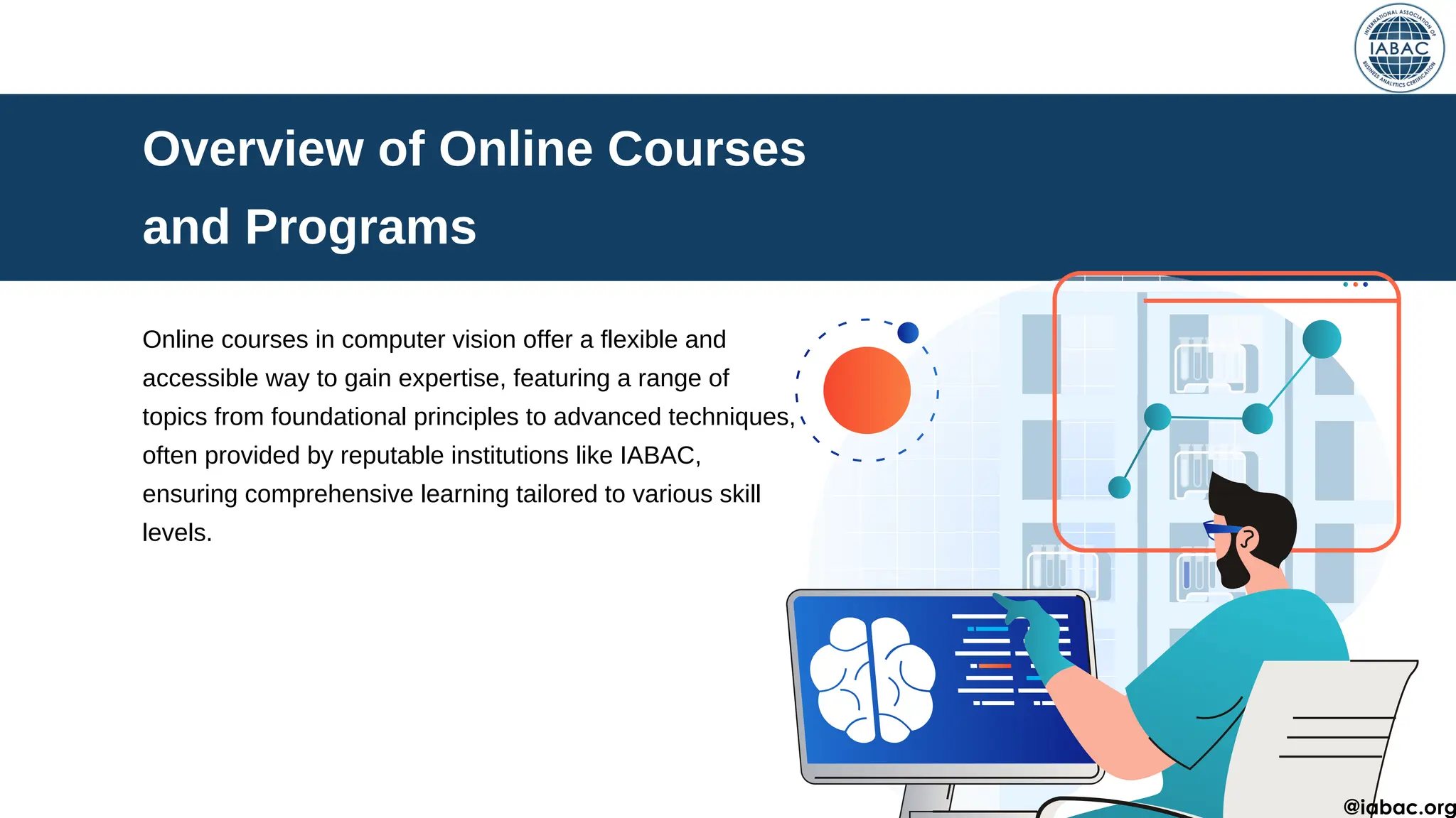 Overview of Online Courses
and Programs
Online courses in computer vision offer a flexible and
accessible way to gain expertise, featuring a range of
topics from foundational principles to advanced techniques,
often provided by reputable institutions like IABAC,
ensuring comprehensive learning tailored to various skill
levels.
@iabac.org
 