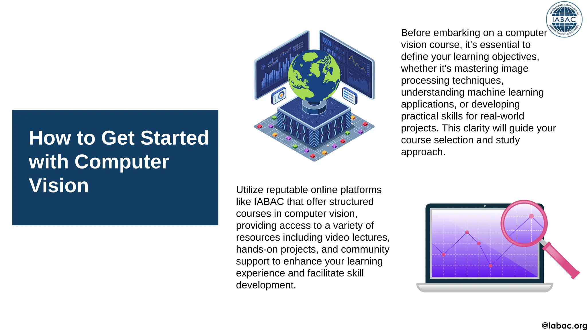 How to Get Started
with Computer
Vision
Before embarking on a computer
vision course, it's essential to
define your learning objectives,
whether it's mastering image
processing techniques,
understanding machine learning
applications, or developing
practical skills for real-world
projects. This clarity will guide your
course selection and study
approach.
Utilize reputable online platforms
like IABAC that offer structured
courses in computer vision,
providing access to a variety of
resources including video lectures,
hands-on projects, and community
support to enhance your learning
experience and facilitate skill
development.
@iabac.org
 