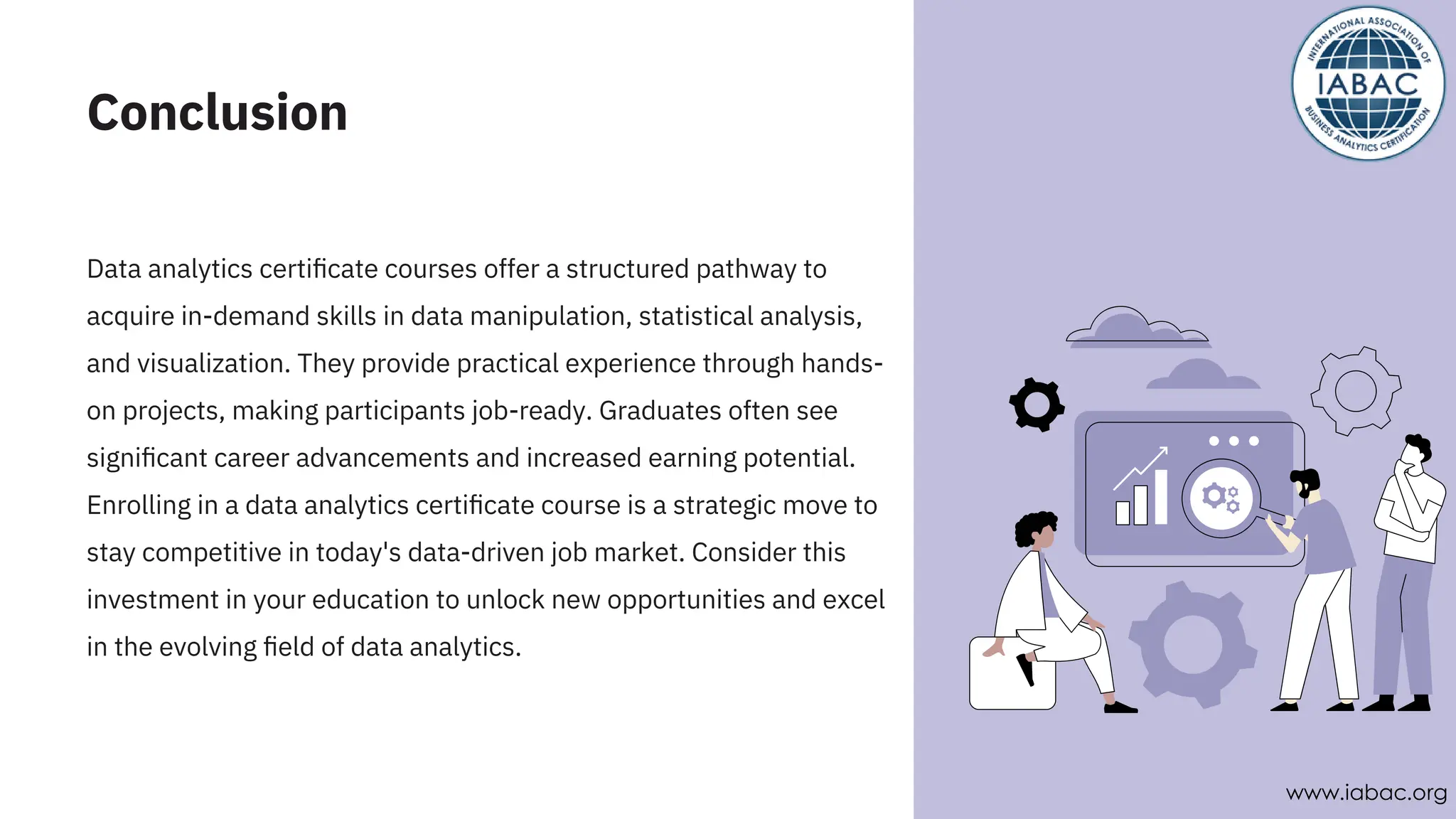 Conclusion
Data analytics certiﬁcate courses offer a structured pathway to
acquire in-demand skills in data manipulation, statistical analysis,
and visualization. They provide practical experience through hands-
on projects, making participants job-ready. Graduates often see
signiﬁcant career advancements and increased earning potential.
Enrolling in a data analytics certiﬁcate course is a strategic move to
stay competitive in today's data-driven job market. Consider this
investment in your education to unlock new opportunities and excel
in the evolving ﬁeld of data analytics.
www.iabac.org
 