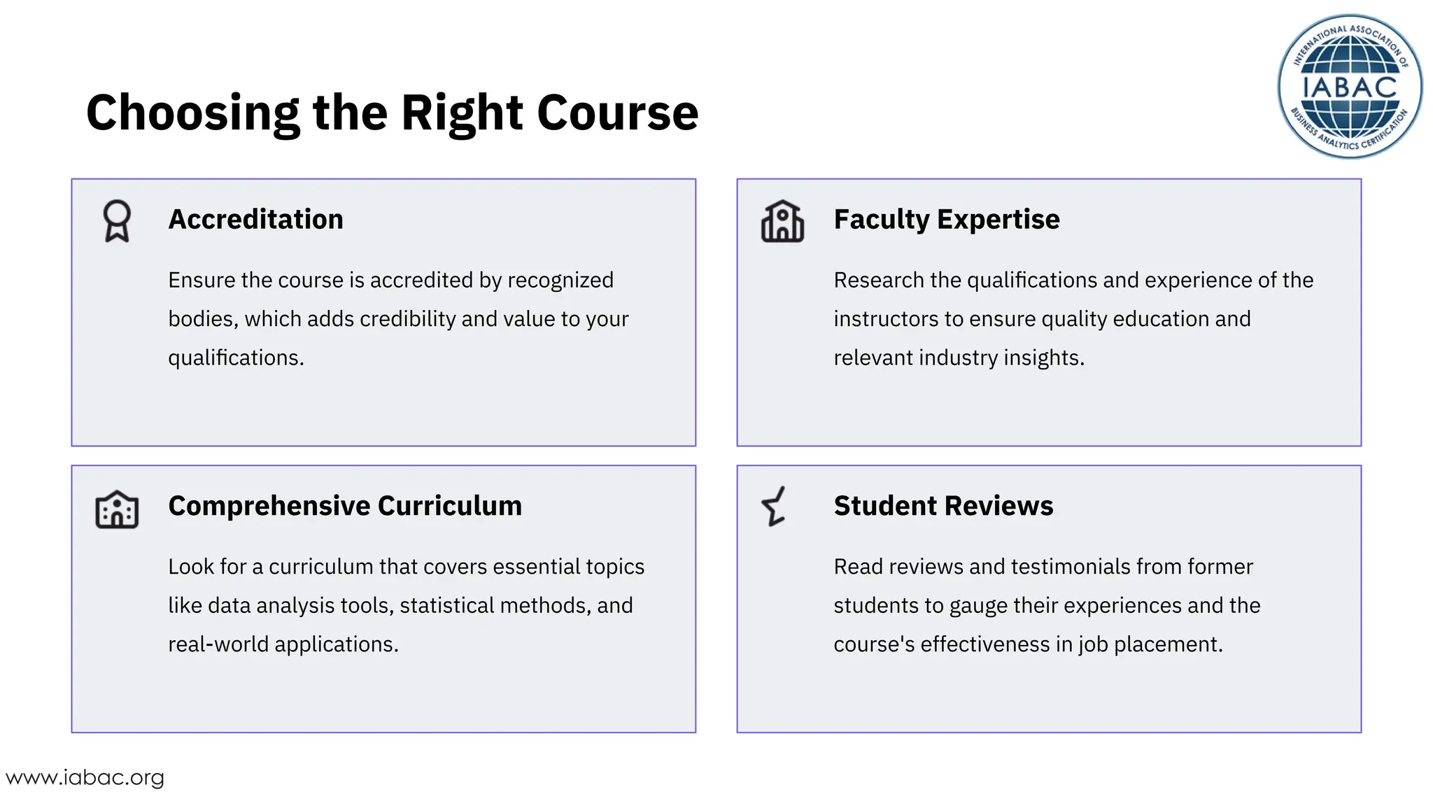 Ensure the course is accredited by recognized
bodies, which adds credibility and value to your
qualiﬁcations.
Look for a curriculum that covers essential topics
like data analysis tools, statistical methods, and
real-world applications.
Read reviews and testimonials from former
students to gauge their experiences and the
course's effectiveness in job placement.
Research the qualiﬁcations and experience of the
instructors to ensure quality education and
relevant industry insights.
Accreditation
Comprehensive Curriculum Student Reviews
Faculty Expertise
Choosing the Right Course
www.iabac.org
 